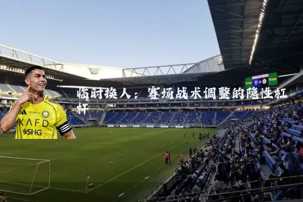 临时换人:赛场战术调整的隐性杠杆